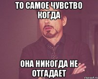 то самое чувство когда она никогда не отгадает