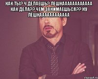 как ты? ч делаешь? Лешкаааааааааааа как дела?? Чем занимаешься?? ну Лёшкаааааааааааа 