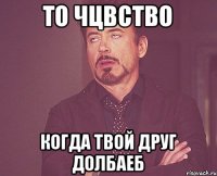 то чцвство когда твой друг долбаеб