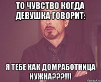 То чувство когда девушка говорит: Я тебе как домработница нужна???!!!