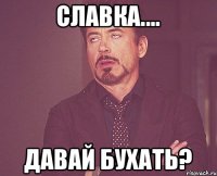 Славка.... Давай бухать?