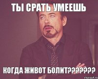 ТЫ СРАТЬ УМЕЕШЬ КОГДА ЖИВОТ БОЛИТ???????