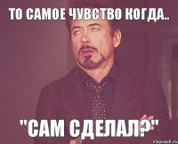 То самое чувство когда.. "Сам сделал?"