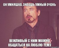 он умняшка, знаешь умный очень вежливый с ним можно общаться на любую тему