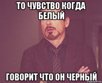 то чувство когда белый говорит что он черный