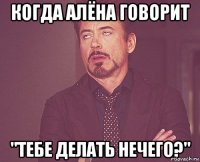 когда Алёна говорит "Тебе делать нечего?"