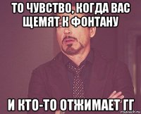 То чувство, когда вас щемят к фонтану И кто-то отжимает гг