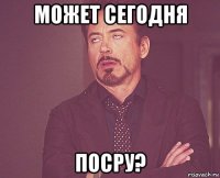 Может сегодня посру?