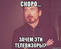 скоро... зачем эти телевизоры?