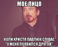 мое лицо коли Христя Павлюк співає "у меня появился другой"