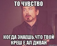 то чувство когда знаешь,что твой креш е*ал диван