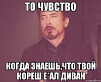 то чувство когда знаешь,что твой кореш е*ал диван