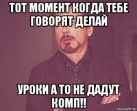 тот момент когда тебе говорят делай уроки а то не дадут комп!!