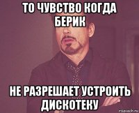 то чувство когда берик не разрешает устроить дискотеку