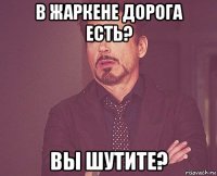 в жаркене дорога есть? вы шутите?