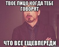 твое лицо когда тебе говорят что все ещевпереди