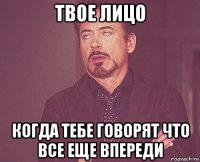 твое лицо когда тебе говорят что все еще впереди