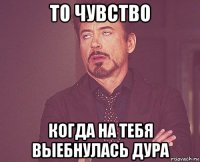 то чувство когда на тебя выебнулась дура