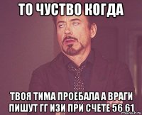 то чуство когда твоя тима проебала а враги пишут гг изи при счете 56 61