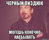 черный пиздюк могешь конечно наебывать