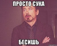 просто сука бесишь