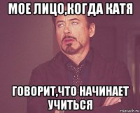 мое лицо,когда катя говорит,что начинает учиться