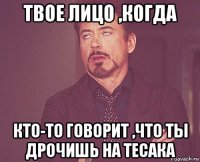 твое лицо ,когда кто-то говорит ,что ты дрочишь на тесака