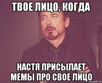твое лицо, когда настя присылает мемы про свое лицо