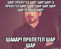 шар! пролетел шар! шар шар! о пролетел шар! шар! шар шар шар! шар первый шар! шааар! пролетел шар шар