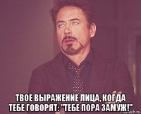  твое выражение лица, когда тебе говорят: "тебе пора замуж!"