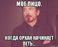 мое лицо, когда орхан начинает петь...