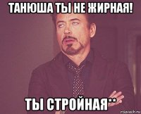 танюша ты не жирная! ты стройная**