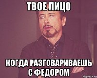 твое лицо когда разговариваешь с федором