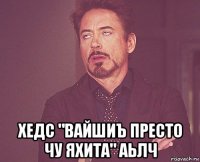  хедс "вайшиъ престо чу яхита" аьлч
