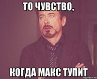 то чувство, когда макс тупит