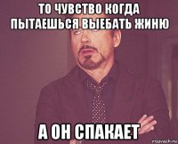 то чувство когда пытаешься выебать жиню а он спакает