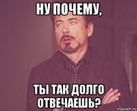 ну почему, ты так долго отвечаешь?