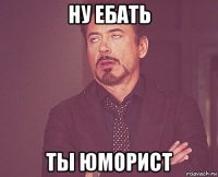 ну ебать ты юморист