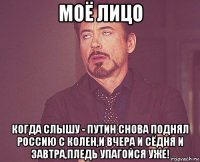 моё лицо когда слышу - путин снова поднял россию с колен,и вчера и сёдня и завтра,пледь упагойся уже!