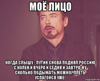 моё лицо когда слышу - путин снова поднял россию с колен,и вчера и сёдня и завтра-ну сколько подымать можно?плеть успагойся уже!