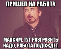 пришел на работу максим, тут разгрузить надо, работа подождет