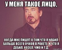 у меня такое лицо, когда мне пишут о том что я набил больше всего очков в ракете, и что я дебил, козел, чмо и т.д.