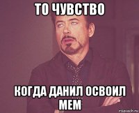 то чувство когда данил освоил мем