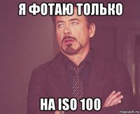 я фотаю только на iso 100