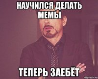 научился делать мемы теперь заебёт