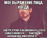 мое выражение лица, когда: "завтра утром, а возможно и с этого самого момента. . ." "поиграем?) напиши мне имя парня, а. . ."