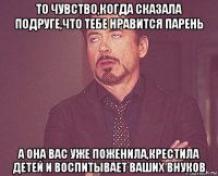 то чувство,когда сказала подруге,что тебе нравится парень а она вас уже поженила,крестила детей и воспитывает ваших внуков