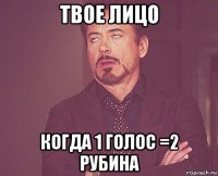 твое лицо когда 1 голос =2 рубина