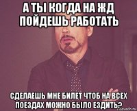 а ты когда на жд пойдешь работать сделаешь мне билет чтоб на всех поездах можно было ездить?