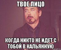 твое лицо когда никто не идет с тобой в кальянную